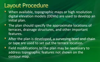When available, topographic maps or high resolution
digital elevation models (DEMs) are used to develop an
initial plan.
The plan should specify the approximate locations of
terraces, drainage structures, and other important
features.
After the plan is developed, a surveying level and chain
or tape are used to set out the terrace location.
Field modifications to the plan may be necessary to
address topographic features not shown on the
contour map.
 