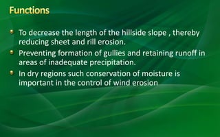 To decrease the length of the hillside slope , thereby
reducing sheet and rill erosion.
Preventing formation of gullies and retaining runoff in
areas of inadequate precipitation.
In dry regions such conservation of moisture is
important in the control of wind erosion
 