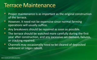 Proper maintenance is as important as the original construction
of the terrace.
However, it need not be expensive since normal farming
operations will usually suffice.
Any breakovers should be repaired as soon as possible.
The terrace should be watched more carefully during the first
year after construction, and any excessive set-tlement, failures,
or cracking repaired.
Channels may occasionally need to be cleared of deposited
sediment or ridges rebuilt.
MM HASAN,LECTURER,AIE,HSTU
 