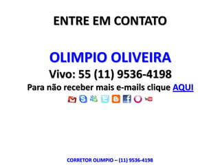ENTRE EM CONTATO

     OLIMPIO OLIVEIRA
     Vivo: 55 (11) 9536-4198
Para não receber mais e-mails clique AQUI




         CORRETOR OLIMPIO – (11) 9536-4198
 
