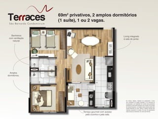São Bernardo Condominiu m
Terraces 69m2
privativos, 2 amplos dormitórios
(1 suíte), 1 ou 2 vagas.
São Bernardo Condominiu m
Living integrado
à sala de jantar.
Amplos
dormitórios.
Terraço gourmet com acesso
pela cozinha e pela sala.
Os móveis, objetos, materiais de acabamento e itens
não constantes do projeto aprovado e do memorial de
incorporação a ser registrado em cartório são meramente
ilustrativos e não serão entregues com o imóvel. Por se tratar
de material impresso, as imagens deste volante podem não
retratar fielmente as cores, brilhos e reflexos naturais dos
materiais presentes no projeto. Na área do apartamento
estão inclusas as alvenarias. As cotas são internas.
Banheiros
com ventilação
natural.
 