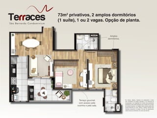 São Bernardo Condominiu m
TerracesTerracesSão Bernardo Condominiu m
Terraces 73m2
privativos, 2 amplos dormitórios
(1 suíte), 1 ou 2 vagas. Opção de planta.
Os móveis, objetos, materiais de acabamento e itens
não constantes do projeto aprovado e do memorial de
incorporação a ser registrado em cartório são meramente
ilustrativos e não serão entregues com o imóvel. Por se tratar
de material impresso, as imagens deste volante podem não
retratar fielmente as cores, brilhos e reflexos naturais dos
materiais presentes no projeto. Na área do apartamento
estão inclusas as alvenarias. As cotas são internas.
São Bernardo Condominiu mSão Bernardo Condominiu mSão Bernardo Condominiu mSão Bernardo Condominiu mSão Bernardo Condominiu m
(1 suíte), 1 ou 2 vagas. Opção de planta.
Amplos
dormitórios.
Terraço gourmet
com acesso pela
cozinha e pela sala.
 