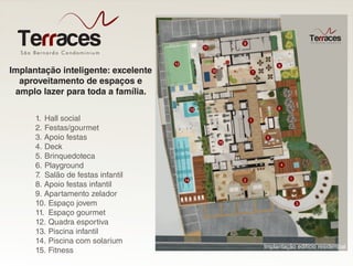 São Bernardo Condominiu m
Terraces
Implantação inteligente: excelente
aproveitamento de espaços e
amplo lazer para toda a família.
1. Hall social
2. Festas/gourmet
3. Apoio festas
4. Deck
5. Brinquedoteca
6. Playground
7. Salão de festas infantil
8. Apoio festas infantil
9. Apartamento zelador
10. Espaço jovem
11. Espaço gourmet
12. Quadra esportiva
13. Piscina infantil
14. Piscina com solarium
15. Fitness
Implantação edifício residencial
9
11
12
10 7
8
1
13
5
15
14 2
4
1
3
6
 