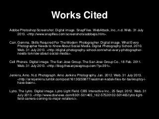 Works Cited
Adobe Photoshop Screenshot. Digital image. SnapFiles. WebAttack, Inc., n.d. Web. 31 July
2013. <http://www.snapfiles.com/screenshots/adobeps.htm>.
Carr, Gemma. Skills Required For The Modern Photographer. Digital image. What Every
Photographer Needs to Know About Social Media. Digital Photography School, 2010.
Web. 31 July 2013. <http://digital-photography-school.com/what-every-photographer-
needs-to-know-about-social-media>.
Cell Phones. Digital image. The San Jose Group. The San Jose Group Co., 18 Feb. 2011.
Web. 31 July 2013. <http://blog.thesanjosegroup.com/?p=391>.
Jenkins, Arno. N.d. Photograph. Arno Jenkins Photography. Jan. 2012. Web. 31 July 2013.
<http://arnojenkins.tumblr.com/post/16130259877/eastman-kodak-files-for-bankruptcy-i-
have-been>.
Lytro. The Lytro. Digital image. Lytro Light Field. CBS Interactive Inc., 25 Sept. 2012. Web. 31
July 2013. <http://www.cbsnews.com/8301-501465_162-57520102-501465/lytro-light-
field-camera-coming-to-major-retailers/>.