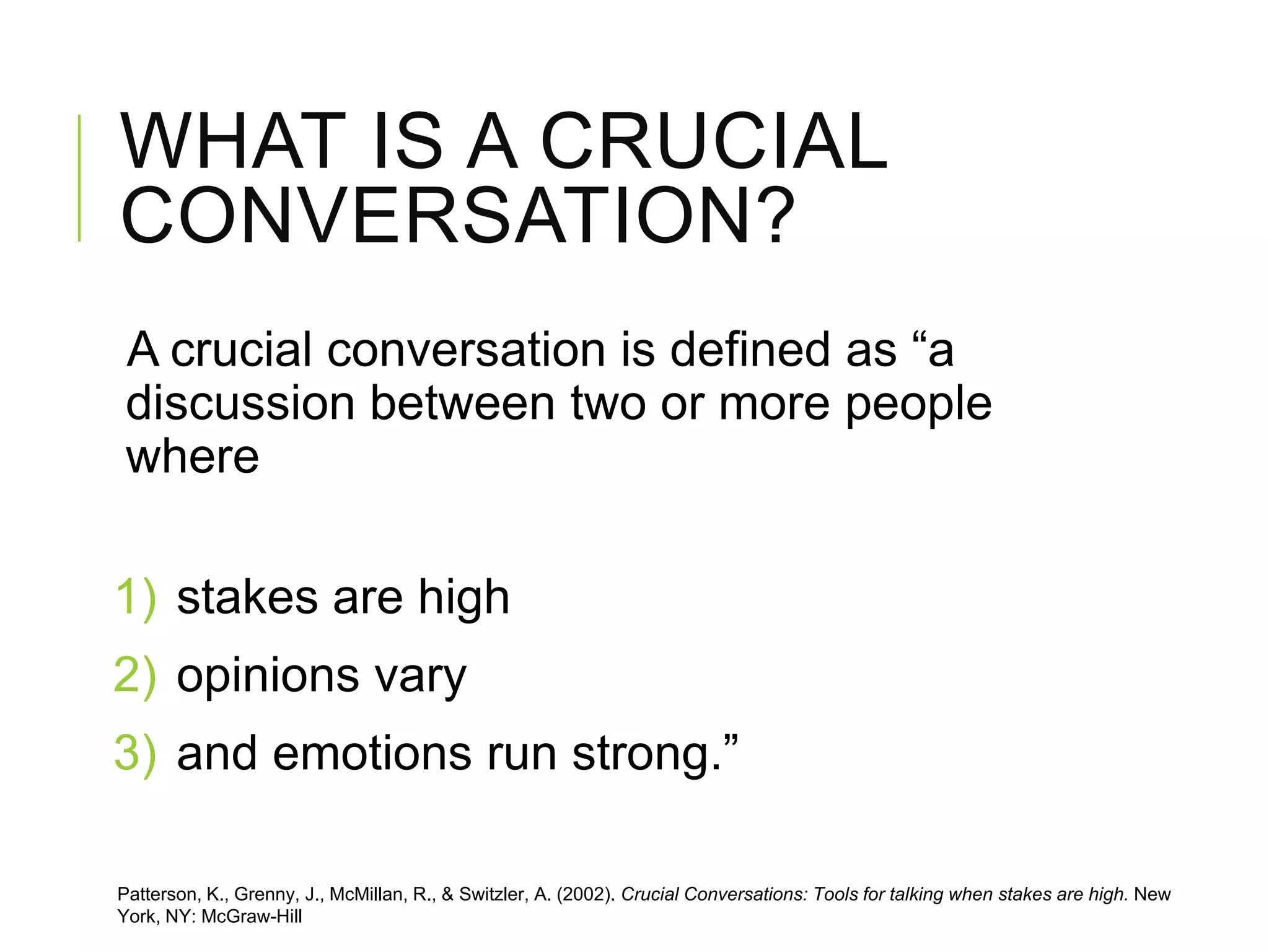 WHAT IS A CRUCIAL
CONVERSATION?
A crucial conversation is defined as “a
discussion between two or more people
where
1) stakes are high
2) opinions vary
3) and emotions run strong.”
Patterson, K., Grenny, J., McMillan, R., & Switzler, A. (2002). Crucial Conversations: Tools for talking when stakes are high. New
York, NY: McGraw-Hill
 