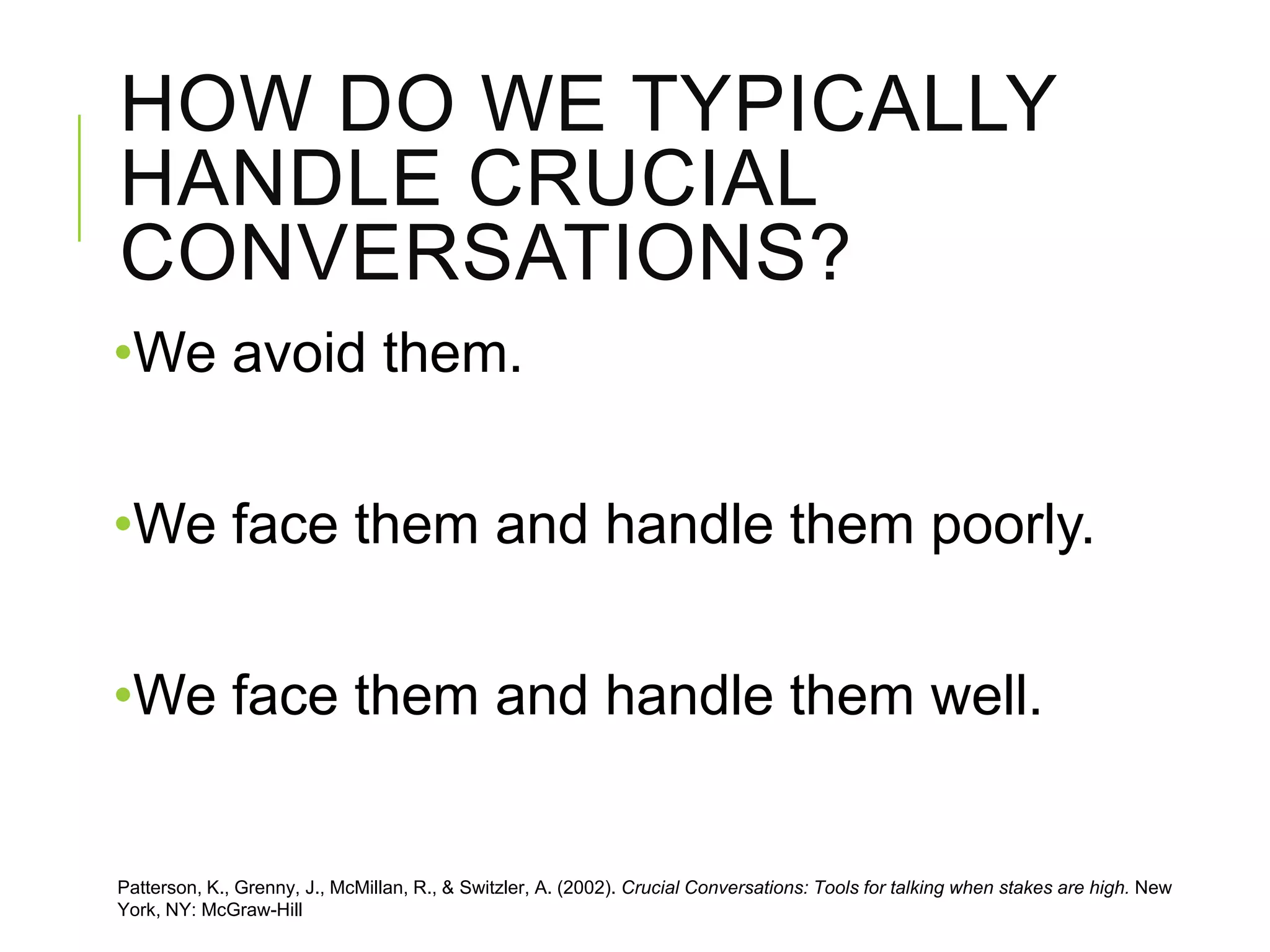 HOW DO WE TYPICALLY
HANDLE CRUCIAL
CONVERSATIONS?
•We avoid them.
•We face them and handle them poorly.
•We face them and handle them well.
Patterson, K., Grenny, J., McMillan, R., & Switzler, A. (2002). Crucial Conversations: Tools for talking when stakes are high. New
York, NY: McGraw-Hill
 