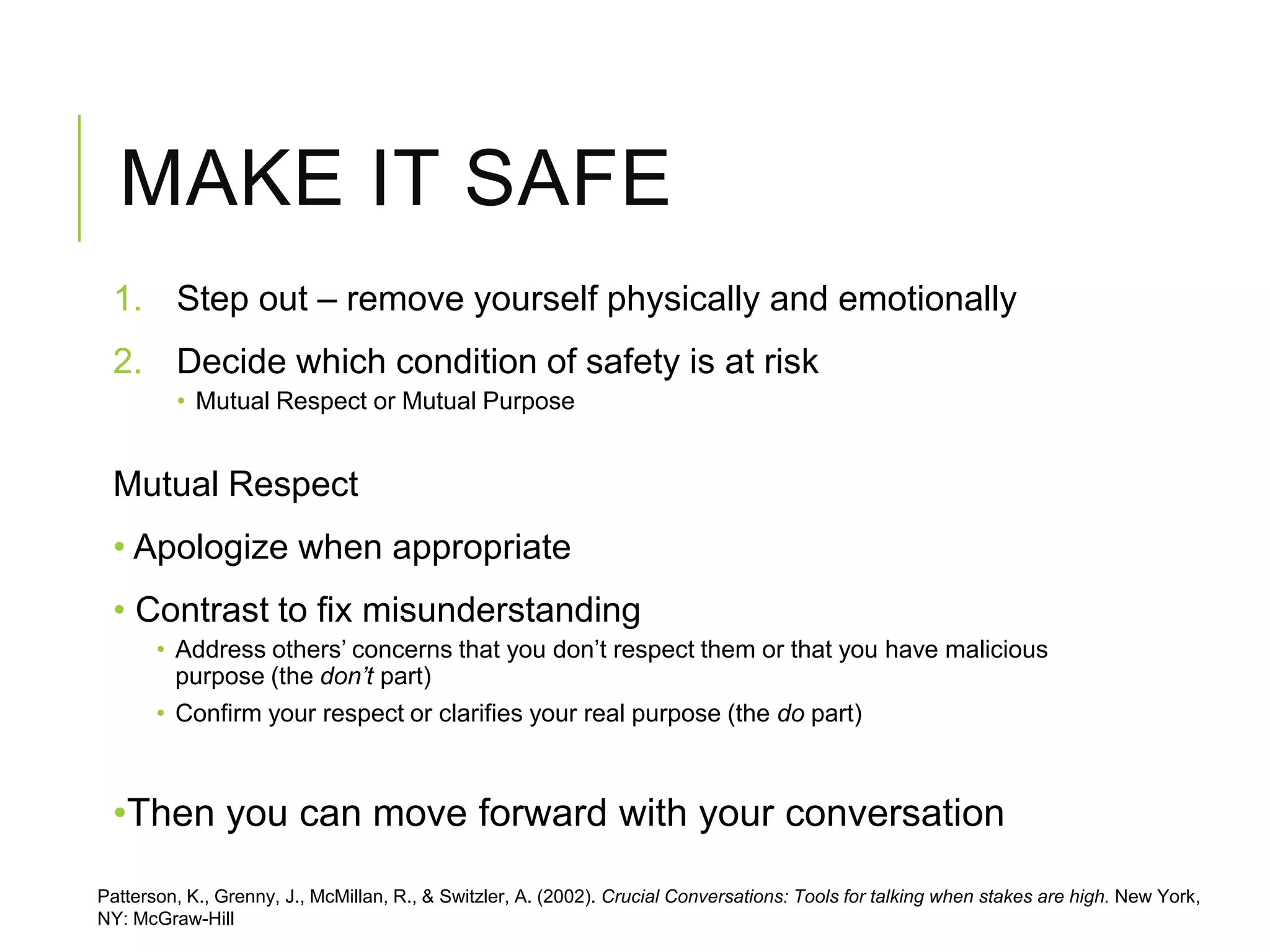 MAKE IT SAFE
1. Step out – remove yourself physically and emotionally
2. Decide which condition of safety is at risk
• Mutual Respect or Mutual Purpose
Mutual Respect
• Apologize when appropriate
• Contrast to fix misunderstanding
• Address others’ concerns that you don’t respect them or that you have malicious
purpose (the don’t part)
• Confirm your respect or clarifies your real purpose (the do part)
•Then you can move forward with your conversation
Patterson, K., Grenny, J., McMillan, R., & Switzler, A. (2002). Crucial Conversations: Tools for talking when stakes are high. New York,
NY: McGraw-Hill
 