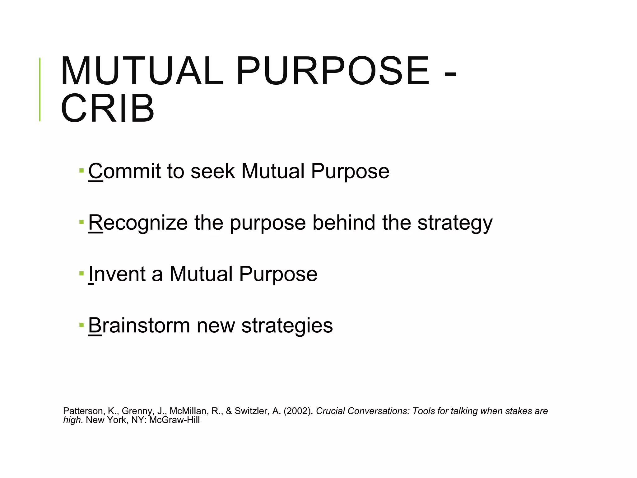 MUTUAL PURPOSE -
CRIB
 Commit to seek Mutual Purpose
 Recognize the purpose behind the strategy
 Invent a Mutual Purpose
 Brainstorm new strategies
Patterson, K., Grenny, J., McMillan, R., & Switzler, A. (2002). Crucial Conversations: Tools for talking when stakes are
high. New York, NY: McGraw-Hill
 