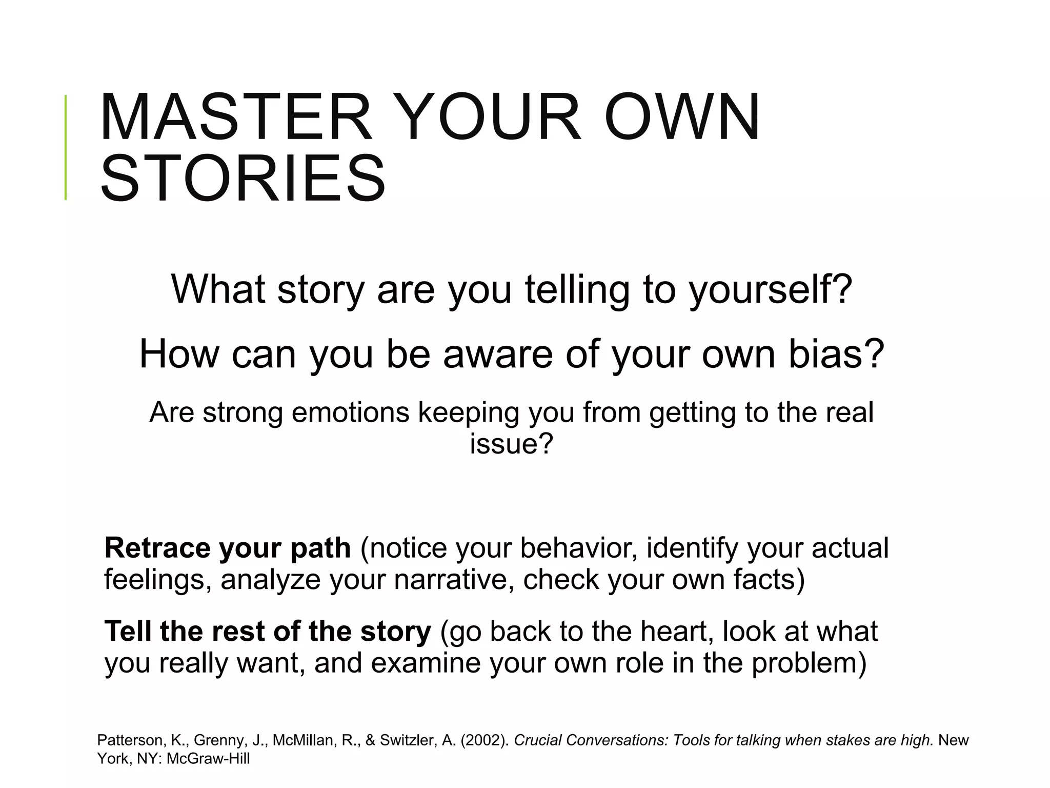 MASTER YOUR OWN
STORIES
What story are you telling to yourself?
How can you be aware of your own bias?
Are strong emotions keeping you from getting to the real
issue?
Retrace your path (notice your behavior, identify your actual
feelings, analyze your narrative, check your own facts)
Tell the rest of the story (go back to the heart, look at what
you really want, and examine your own role in the problem)
Patterson, K., Grenny, J., McMillan, R., & Switzler, A. (2002). Crucial Conversations: Tools for talking when stakes are high. New
York, NY: McGraw-Hill
 