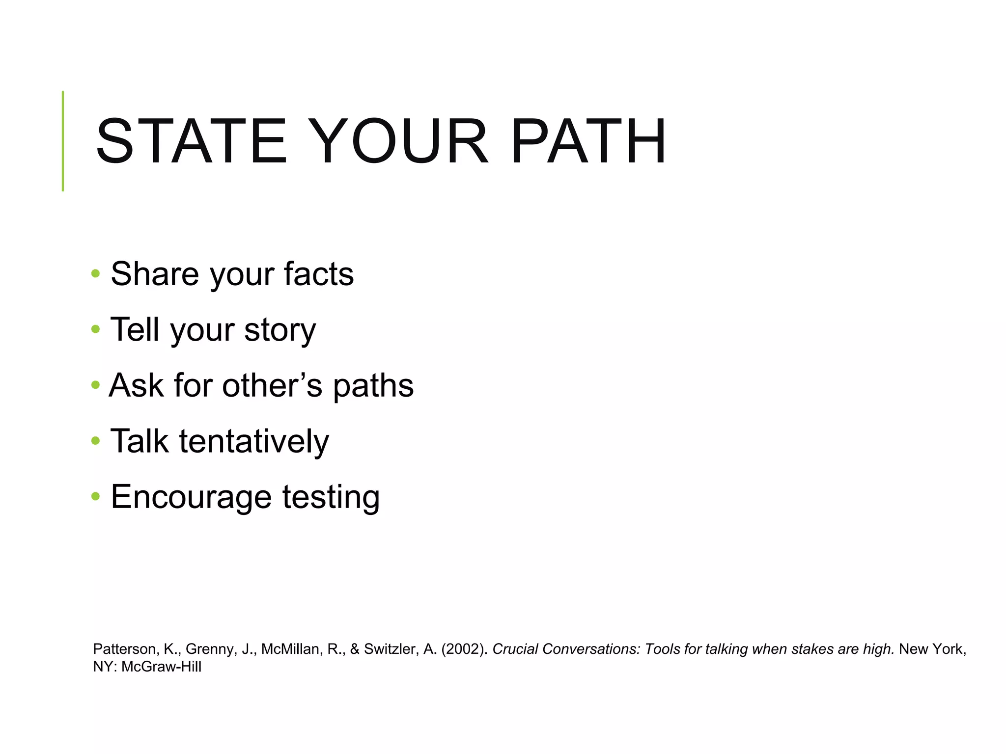 STATE YOUR PATH
• Share your facts
• Tell your story
• Ask for other’s paths
• Talk tentatively
• Encourage testing
Patterson, K., Grenny, J., McMillan, R., & Switzler, A. (2002). Crucial Conversations: Tools for talking when stakes are high. New York,
NY: McGraw-Hill
 