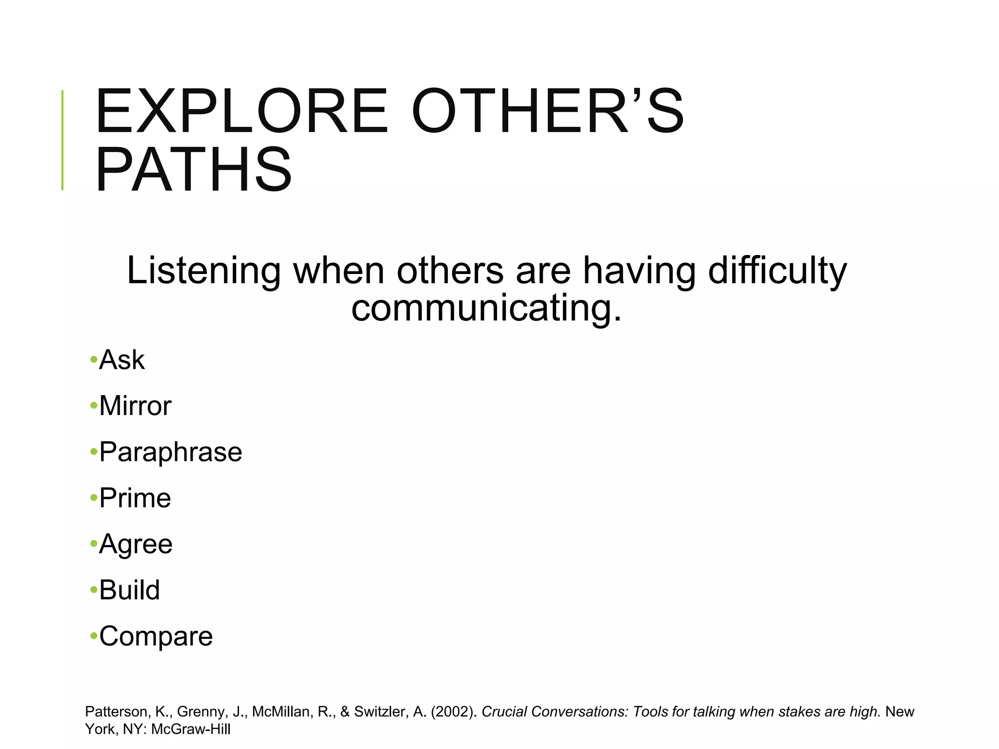 EXPLORE OTHER’S
PATHS
Listening when others are having difficulty
communicating.
•Ask
•Mirror
•Paraphrase
•Prime
•Agree
•Build
•Compare
Patterson, K., Grenny, J., McMillan, R., & Switzler, A. (2002). Crucial Conversations: Tools for talking when stakes are high. New
York, NY: McGraw-Hill
 