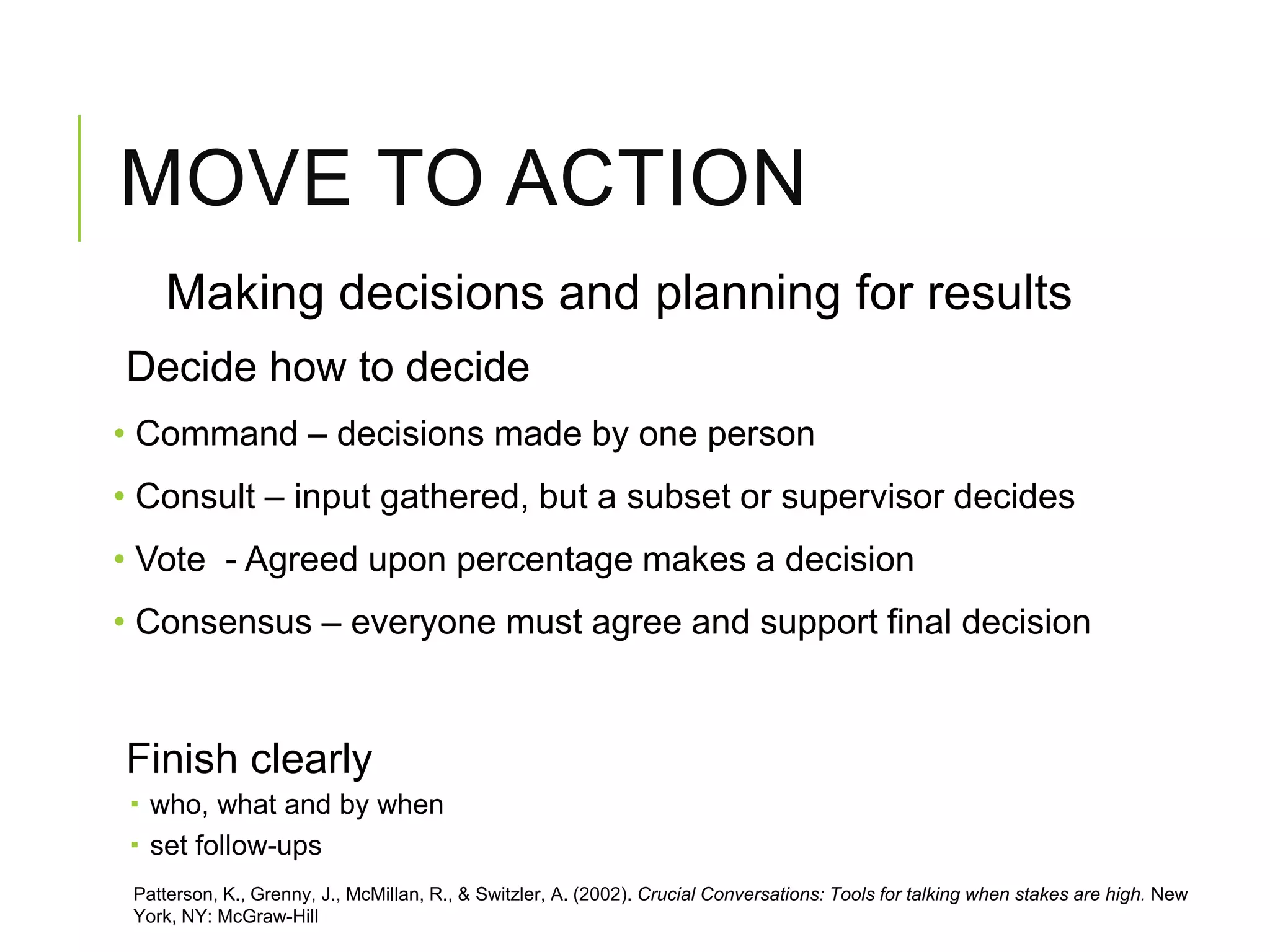MOVE TO ACTION
Making decisions and planning for results
Decide how to decide
• Command – decisions made by one person
• Consult – input gathered, but a subset or supervisor decides
• Vote - Agreed upon percentage makes a decision
• Consensus – everyone must agree and support final decision
Finish clearly
 who, what and by when
 set follow-ups
Patterson, K., Grenny, J., McMillan, R., & Switzler, A. (2002). Crucial Conversations: Tools for talking when stakes are high. New
York, NY: McGraw-Hill
 