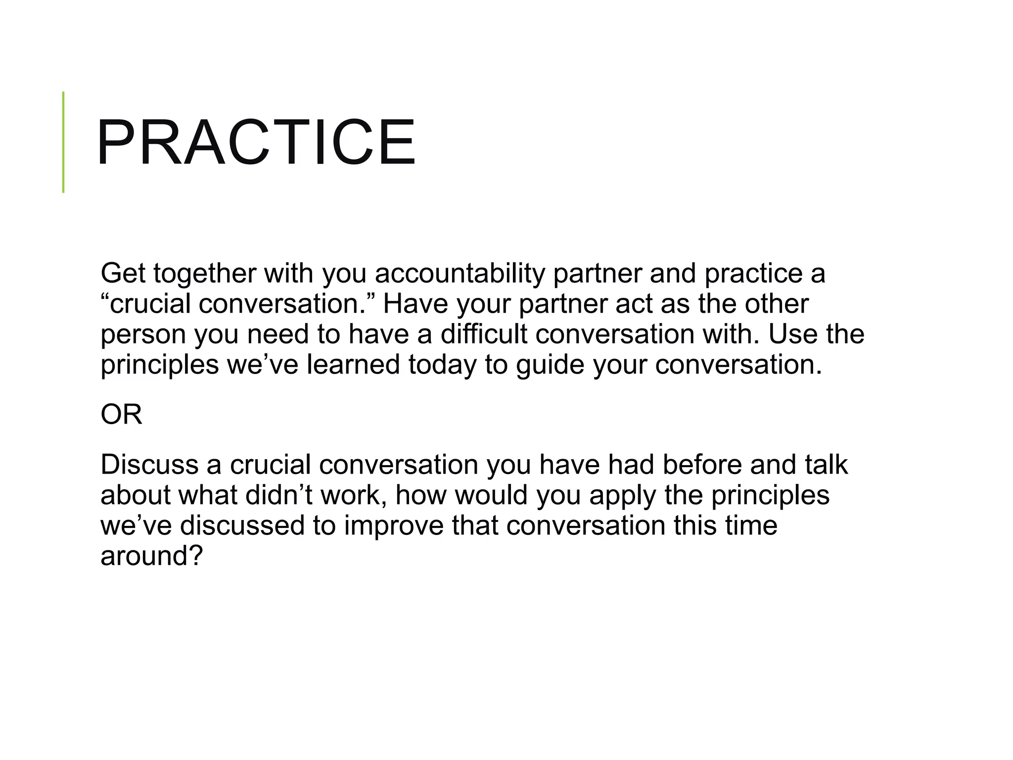 PRACTICE
Get together with you accountability partner and practice a
“crucial conversation.” Have your partner act as the other
person you need to have a difficult conversation with. Use the
principles we’ve learned today to guide your conversation.
OR
Discuss a crucial conversation you have had before and talk
about what didn’t work, how would you apply the principles
we’ve discussed to improve that conversation this time
around?
 