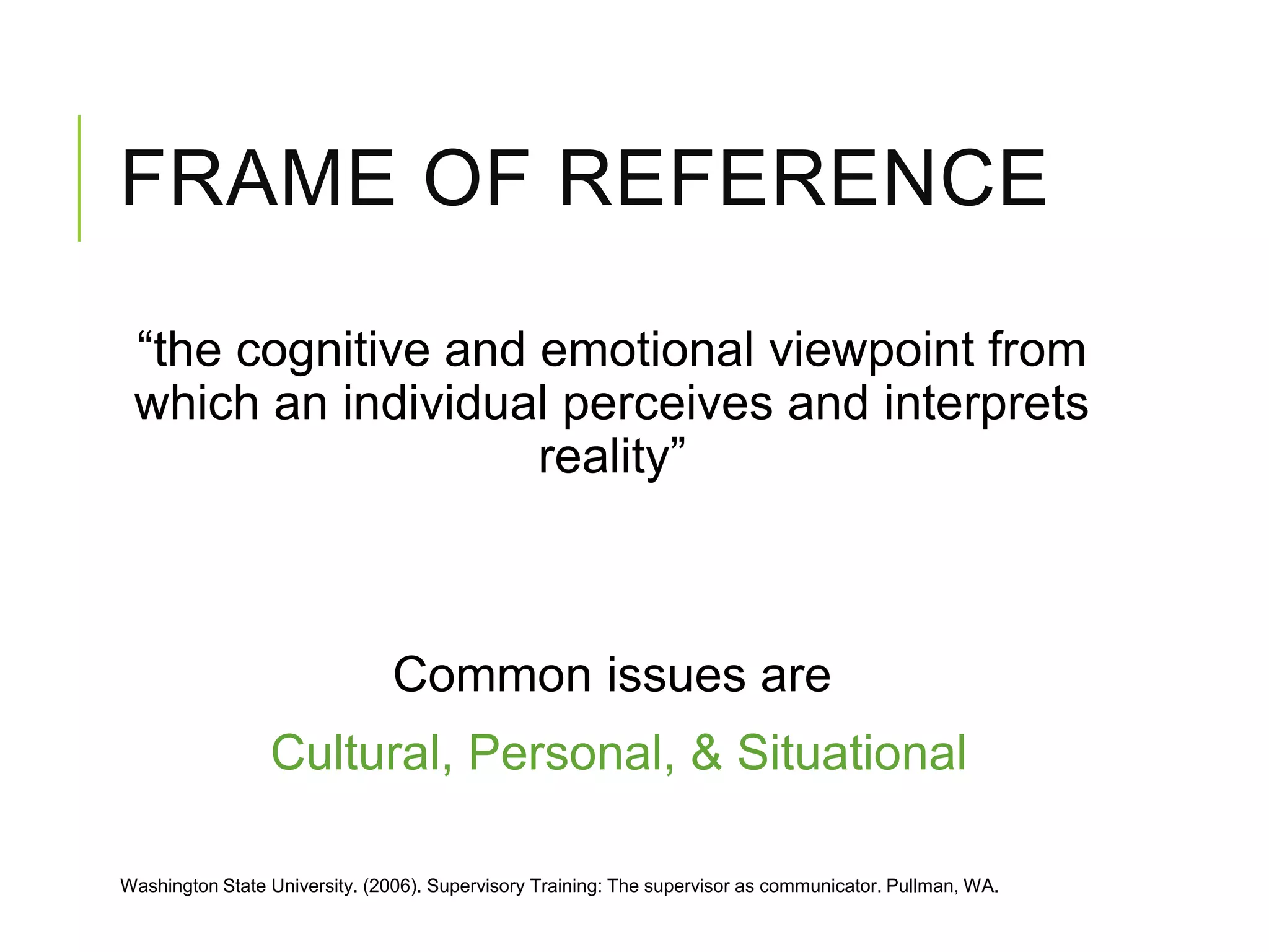 FRAME OF REFERENCE
“the cognitive and emotional viewpoint from
which an individual perceives and interprets
reality”
Common issues are
Cultural, Personal, & Situational
Washington State University. (2006). Supervisory Training: The supervisor as communicator. Pullman, WA.
 