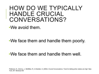 HOW DO WE TYPICALLY
HANDLE CRUCIAL
CONVERSATIONS?
•We avoid them.
•We face them and handle them poorly.
•We face them and handle them well.
Patterson, K., Grenny, J., McMillan, R., & Switzler, A. (2002). Crucial Conversations: Tools for talking when stakes are high. New
York, NY: McGraw-Hill
 