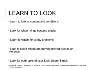 LEARN TO LOOK
• Learn to look at content and conditions
• Look for when things become crucial
• Learn to watch for safety problems
• Look to see if others are moving toward silence or
violence
• Look for outbreaks of your Style Under Stress
Patterson, K., Grenny, J., McMillan, R., & Switzler, A. (2002). Crucial Conversations: Tools for talking when stakes are high. New
York, NY: McGraw-Hill
 
