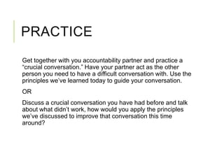 PRACTICE
Get together with you accountability partner and practice a
“crucial conversation.” Have your partner act as the other
person you need to have a difficult conversation with. Use the
principles we’ve learned today to guide your conversation.
OR
Discuss a crucial conversation you have had before and talk
about what didn’t work, how would you apply the principles
we’ve discussed to improve that conversation this time
around?
 