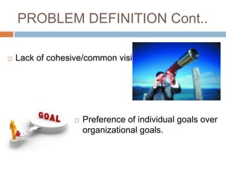 PROBLEM DEFINITION Cont..

   Lack of cohesive/common vision




                     Preference of individual goals over
                      organizational goals.
 