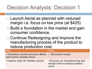 Decision Analysis: Decision 1
  Launch Aerial as planned with reduced
   margin i.e. focus on low price (at $425)
  Build a foundation in the market and gain
   consumer confidence.
  Continue Redesigning and improve the
   manufacturing process of the product to
   reduce production cost.
Pros                                 Cons
• Immediate market presence (BirdsI • Decreased margin
and Garmin already there)
• Capture sales for holiday season   • Pressure on manufacturing and
                                     design team to reduce product
                                     costs.
 