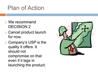 Plan of Action

   We recommend
    DECISION 2
   Cancel product launch
    for now.
   Company‟s USP is the
    quality it offers. It
    should not
    compromise on that
    even if it lags in
    launching the product.
 