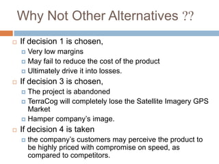 Why Not Other Alternatives ??
   If decision 1 is chosen,
     Very low margins
     May fail to reduce the cost of the product
     Ultimately drive it into losses.

   If decision 3 is chosen,
     The project is abandoned
     TerraCog will completely lose the Satellite Imagery GPS
      Market
     Hamper company‟s image.

   If decision 4 is taken
       the company‟s customers may perceive the product to
        be highly priced with compromise on speed, as
        compared to competitors.
 