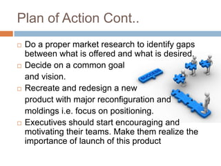 Plan of Action Cont..
   Do a proper market research to identify gaps
    between what is offered and what is desired.
   Decide on a common goal
    and vision.
   Recreate and redesign a new
    product with major reconfiguration and
    moldings i.e. focus on positioning.
   Executives should start encouraging and
    motivating their teams. Make them realize the
    importance of launch of this product
 