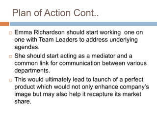 Plan of Action Cont..
   Emma Richardson should start working one on
    one with Team Leaders to address underlying
    agendas.
   She should start acting as a mediator and a
    common link for communication between various
    departments.
   This would ultimately lead to launch of a perfect
    product which would not only enhance company‟s
    image but may also help it recapture its market
    share.
 