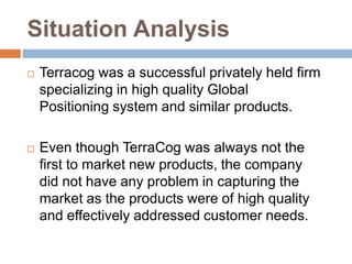 Situation Analysis
   Terracog was a successful privately held firm
    specializing in high quality Global
    Positioning system and similar products.

   Even though TerraCog was always not the
    first to market new products, the company
    did not have any problem in capturing the
    market as the products were of high quality
    and effectively addressed customer needs.
 