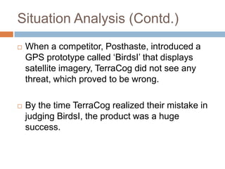 Situation Analysis (Contd.)
   When a competitor, Posthaste, introduced a
    GPS prototype called „BirdsI‟ that displays
    satellite imagery, TerraCog did not see any
    threat, which proved to be wrong.

   By the time TerraCog realized their mistake in
    judging BirdsI, the product was a huge
    success.
 