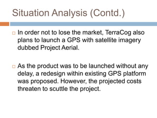 Situation Analysis (Contd.)
   In order not to lose the market, TerraCog also
    plans to launch a GPS with satellite imagery
    dubbed Project Aerial.

   As the product was to be launched without any
    delay, a redesign within existing GPS platform
    was proposed. However, the projected costs
    threaten to scuttle the project.
 