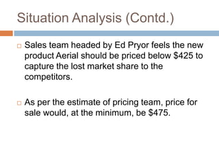 Situation Analysis (Contd.)
   Sales team headed by Ed Pryor feels the new
    product Aerial should be priced below $425 to
    capture the lost market share to the
    competitors.

   As per the estimate of pricing team, price for
    sale would, at the minimum, be $475.
 