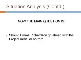 Situation Analysis (Contd.)

         NOW THE MAIN QUESTION IS:



   Should Emma Richardson go ahead with the
    Project Aerial or not ???
 
