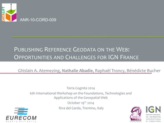 PUBLISHING 
REFERENCE 
GEODATA 
ON 
THE 
WEB: 
OPPORTUNITIES 
AND 
CHALLENGES 
FOR 
IGN 
FRANCE 
Ghislain 
A. 
Atemezing, 
Nathalie 
Abadie, 
Raphaël 
Troncy, 
Bénédicte 
Bucher 
Terra 
Cognita 
2014 
6th 
International 
Workshop 
on 
the 
Foundations, 
Technologies 
and 
Applications 
of 
the 
Geospatial 
Web 
October 
19th 
2014 
Riva 
del 
Garda, 
Trentino, 
Italy 
ANR-10-CORD-009 
 
