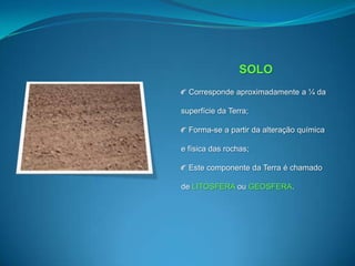 SOLO Corresponde aproximadamente a ¼ da superfície da Terra; Forma-se a partir da alteração química e física das rochas; Este componente da Terra é chamado de LITOSFERA ou GEOSFERA.