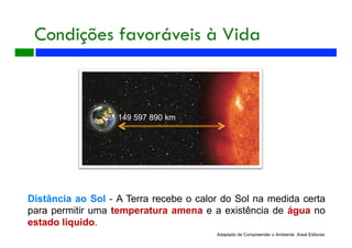 Condições favoráveis à Vida
149 597 890 km
Adaptado de Compreender o Ambiente Areal Editores
Distância ao Sol - A Terra recebe o calor do Sol na medida certa
para permitir uma temperatura amena e a existência de água no
estado líquido.
 
