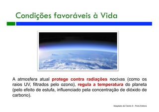 A atmosfera atual protege contra radiações nocivas (como os
raios UV, filtrados pelo ozono), regula a temperatura do planeta
(pelo efeito de estufa, influenciado pela concentração de dióxido de
carbono).
Condições favoráveis à Vida
Adaptado de Cientic 8 , Porto Editora
 