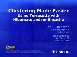 Clustering Made Easier Using Terracotta with Hibernate and/or Ehcache Cris J. Holdorph Software Architect Unicon, Inc. Jasig Conference San Diego, CA March 9, 2010 © Copyright Unicon, Inc., 2008.  Some rights reserved.  This work is licensed under a Creative Commons Attribution-Noncommercial-Share Alike 3.0 United States License. To view a copy of this license, visit  http://creativecommons.org/licenses/by-nc-sa/3.0/us/ 