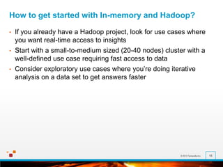 © 2013 Terracotta Inc. 16
How to get started with In-memory and Hadoop?
• If you already have a Hadoop project, look for use cases where
you want real-time access to insights
• Start with a small-to-medium sized (20-40 nodes) cluster with a
well-defined use case requiring fast access to data
• Consider exploratory use cases where you’re doing iterative
analysis on a data set to get answers faster
 