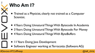 @tall_chris#Devoxx #TCoffheap
Who Am I?
• Trained as a Physicist, clearly not trained as a Computer
Scientist.
• 4Years Doing Unnatural Things With Bytecode In Academia
• 3Years Doing Unnatural Things With Bytecode For Money
• 4Years Doing Unnatural Things With ByteBuffers
• 11Years Doing Java Development
• Software Engineer working at Terracotta (Software AG)
 