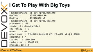 @tall_chris#Devoxx #TCoffheap
[dungeon@Main1	~]$	cat	/proc/meminfo		
MemTotal:							6354030896	kB	
MemFree:								112170556	kB	
[dungeon@Main1	~]$	cat	/proc/cpuinfo		
processor	:	119	
vendor_id	:	GenuineIntel	
cpu	family	 :	6	
model	 	 :	62	
model	name	 :	Intel(R)	Xeon(R)	CPU	E7-4890	v2	@	2.80GHz	
stepping	 :	7	
cpu	MHz		 :	1200.000	
cache	size	 :	38400	KB	
physical	id	:	3
I Get To Play With Big Toys
 