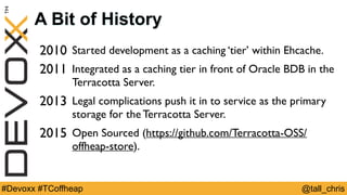 @tall_chris#Devoxx #TCoffheap
A Bit of History
2010 Started development as a caching ‘tier’ within Ehcache.
2011 Integrated as a caching tier in front of Oracle BDB in the
Terracotta Server.
2013 Legal complications push it in to service as the primary
storage for the Terracotta Server.
2015 Open Sourced (https://github.com/Terracotta-OSS/
offheap-store).
 