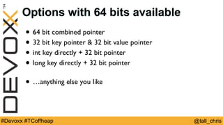 @tall_chris#Devoxx #TCoffheap
Options with 64 bits available
• 64 bit combined pointer
• 32 bit key pointer & 32 bit value pointer
• int key directly + 32 bit pointer
• long key directly + 32 bit pointer
• …anything else you like
 