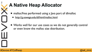 @tall_chris#Devoxx #TCoffheap
A Native Heap Allocator
• malloc/free performed using a Java port of dlmalloc
• http://g.oswego.edu/dl/html/malloc.html
• Works well for our use cases as we do not generally control
or even know the malloc size distribution.
 