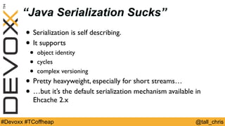 @tall_chris#Devoxx #TCoffheap
“Java Serialization Sucks”
• Serialization is self describing.
• It supports
• object identity
• cycles
• complex versioning
• Pretty heavyweight, especially for short streams…
• …but it’s the default serialization mechanism available in
Ehcache 2.x
 