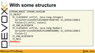 @tall_chris#Devoxx #TCoffheap
With some structure
STREAM_MAGIC	STREAM_VERSION	
TC_OBJECT	
		TC_CLASSDESC	utf(17,	java.lang.Integer)	
				serialVersionUID[12E2A0A4F7818738]	SC_SERIALIZABLE	
				fields=[I:utf(5,	value)]	
		TC_END_BLOCKDATA	
		TC_CLASSDESC	utf(16,	java.lang.Number)	
				serialVersionUID[86AC951D0B94E08B]	SC_SERIALIZABLE	
				fields=[]	
		TC_END_BLOCKDATA	
		TC_NULL	
0000002A
 