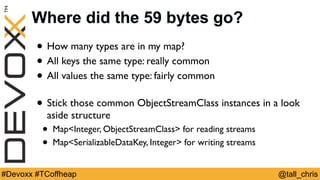 @tall_chris#Devoxx #TCoffheap
Where did the 59 bytes go?
• How many types are in my map?
• All keys the same type: really common
• All values the same type: fairly common
• Stick those common ObjectStreamClass instances in a look
aside structure
• Map<Integer, ObjectStreamClass> for reading streams
• Map<SerializableDataKey, Integer> for writing streams
 