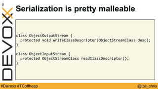 @tall_chris#Devoxx #TCoffheap
class	ObjectOutputStream	{	
		protected	void	writeClassDescriptor(ObjectStreamClass	desc);	
}	
class	ObjectInputStream	{	
		protected	ObjectStreamClass	readClassDescriptor();	
}
Serialization is pretty malleable
 