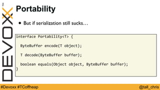 @tall_chris#Devoxx #TCoffheap
Portability
• But if serialization still sucks…
interface	Portability<T>	{	
		ByteBuffer	encode(T	object);	
		T	decode(ByteBuffer	buffer);	
		boolean	equals(Object	object,	ByteBuffer	buffer);	
}	
 