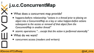 @tall_chris#Devoxx #TCoffheap
j.u.c.ConcurrentMap
• What does a concurrent map provide?
• happens-before relationship: “actions in a thread prior to placing an
object into a ConcurrentMap as a key or value happen-before actions
subsequent to the access or removal of that object from the
ConcurrentMap in another thread”
• atomic operations: “…except that the action is performed atomically.”
• What do we want?
• concurrent access (readers and writers)
 