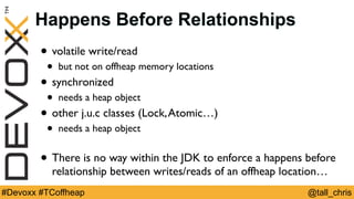 @tall_chris#Devoxx #TCoffheap
Happens Before Relationships
• volatile write/read
• but not on offheap memory locations
• synchronized
• needs a heap object
• other j.u.c classes (Lock,Atomic…)
• needs a heap object
• There is no way within the JDK to enforce a happens before
relationship between writes/reads of an offheap location…
 